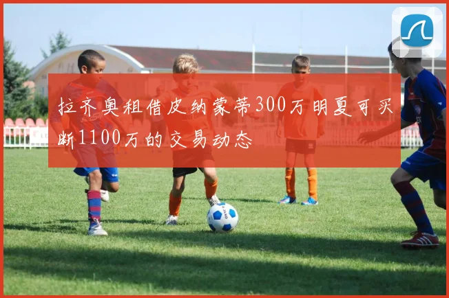 拉齐奥租借皮纳蒙蒂300万明夏可买断1100万的交易动态